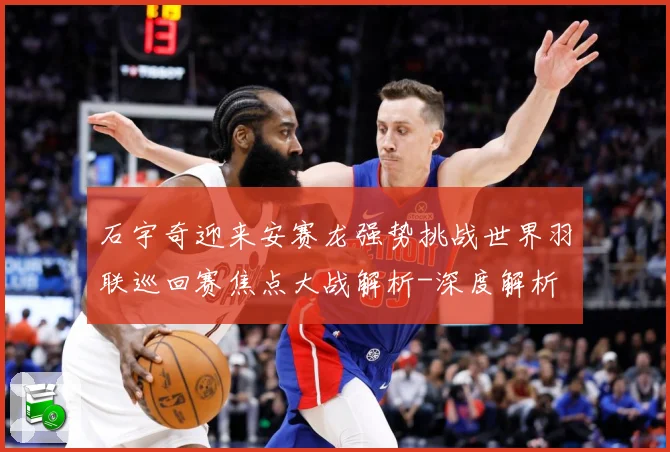 石宇奇迎来安赛龙强势挑战世界羽联巡回赛焦点大战解析-深度解析