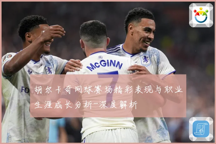胡尔卡奇网球赛场精彩表现与职业生涯成长分析-深度解析