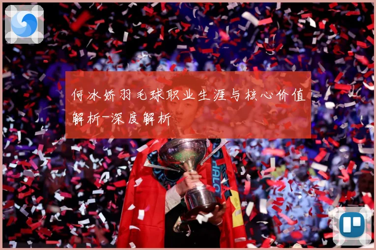 何冰娇羽毛球职业生涯与核心价值解析-深度解析