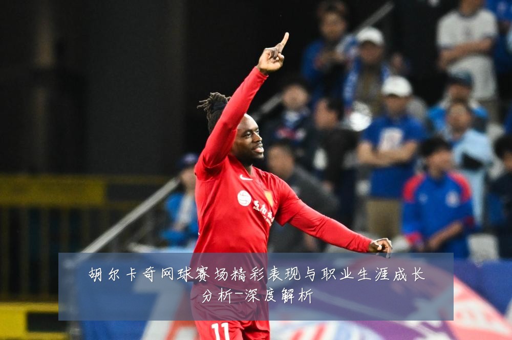 胡尔卡奇网球赛场精彩表现与职业生涯成长分析-深度解析