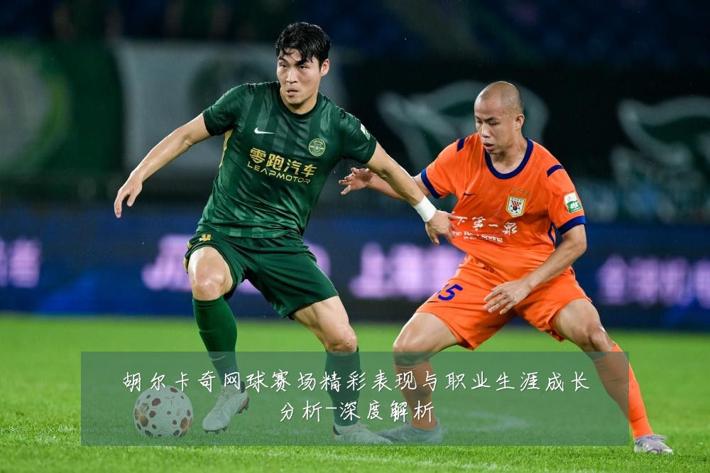 胡尔卡奇网球赛场精彩表现与职业生涯成长分析-深度解析