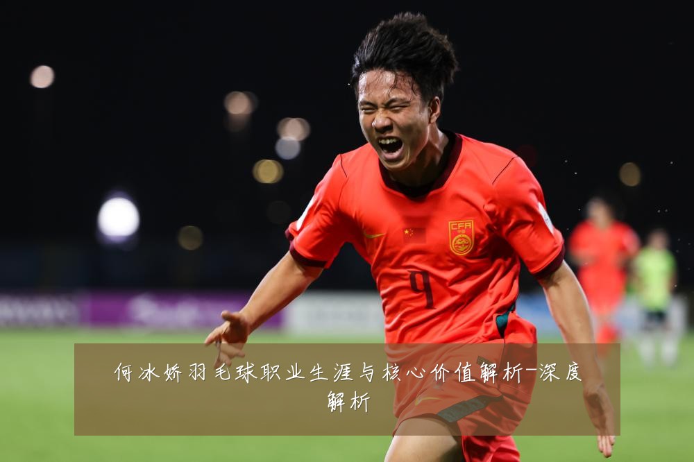 何冰娇羽毛球职业生涯与核心价值解析-深度解析